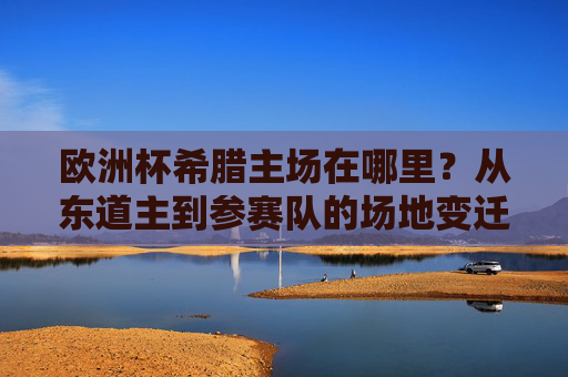 欧洲杯希腊主场在哪里?从东道主到参赛队的场地变迁,欧洲杯希腊主场,东道主到参赛队的场地变迁 欧洲杯希腊主场在哪里?从东道主到参赛队的场地变迁,欧洲杯希腊主场,东道主到参赛队的场地变迁