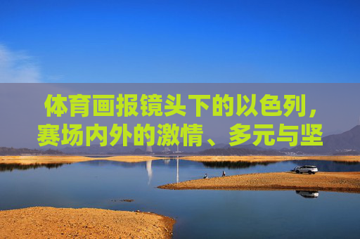 体育画报镜头下的以色列，赛场内外的激情、多元与坚韧，体育画报镜头定格以色列，赛场内外的激情、多元与坚韧
