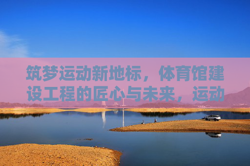 筑梦运动新地标,体育馆建设工程的匠心与未来,运动新地标,匠心筑未来 筑梦运动新地标,体育馆建设工程的匠心与未来,运动新地标,匠心筑未来