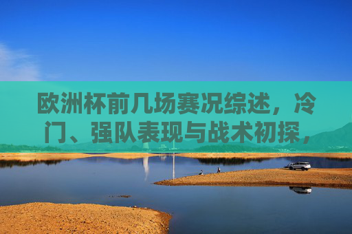 欧洲杯前几场赛况综述，冷门、强队表现与战术初探，欧洲杯首轮赛况综述，冷门、强队表现与战术初探