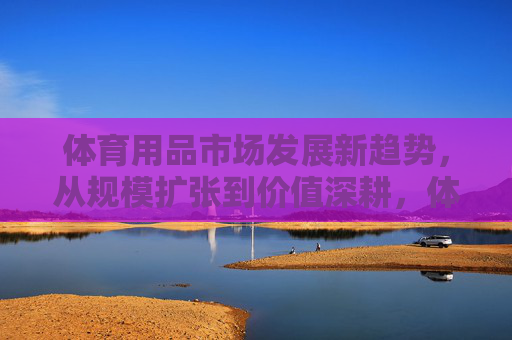 体育用品市场发展新趋势,从规模扩张到价值深耕,体育用品市场新趋势,从规模扩张到价值深耕 体育用品市场发展新趋势,从规模扩张到价值深耕,体育用品市场新趋势,从规模扩张到价值深耕
