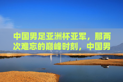 中国男足亚洲杯亚军,那两次难忘的巅峰时刻,中国男足亚洲杯亚军的两次巅峰时刻 中国男足亚洲杯亚军,那两次难忘的巅峰时刻,中国男足亚洲杯亚军的两次巅峰时刻