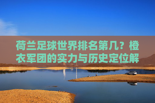 荷兰足球世界排名第几?橙衣军团的实力与历史定位解析,荷兰足球世界排名解析,橙衣军团的实力与历史定位 荷兰足球世界排名第几?橙衣军团的实力与历史定位解析,荷兰足球世界排名解析,橙衣军团的实力与历史定位