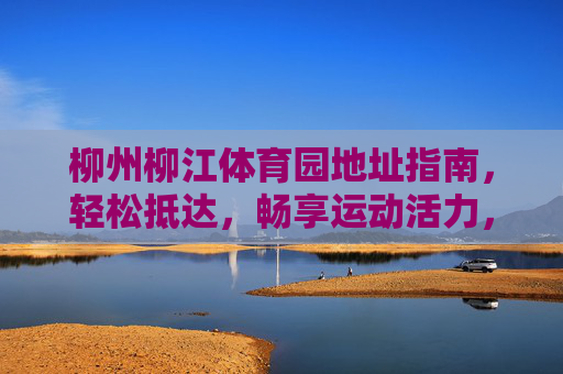 柳州柳江体育园地址指南，轻松抵达，畅享运动活力，柳州柳江体育园地址指南，轻松抵达，畅享运动活力
