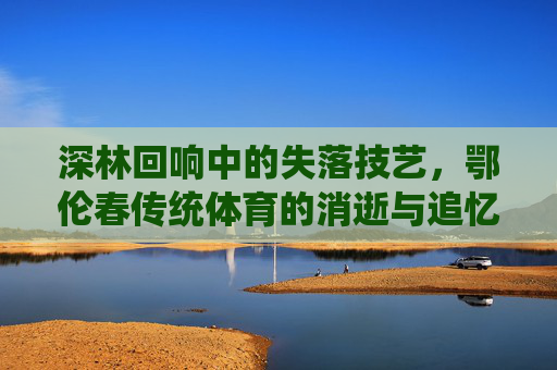深林回响中的失落技艺,鄂伦春传统体育的消逝与追忆,深林回响,鄂伦春传统体育的消逝技艺与追忆 深林回响中的失落技艺,鄂伦春传统体育的消逝与追忆,深林回响,鄂伦春传统体育的消逝技艺与追忆