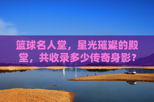 篮球名人堂,星光璀璨的殿堂,共收录多少传奇身影?篮球名人堂,星光殿堂共录多少传奇身影? 篮球名人堂,星光璀璨的殿堂,共收录多少传奇身影?篮球名人堂,星光殿堂共录多少传奇身影?