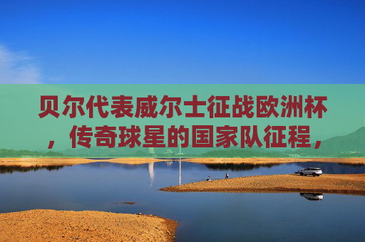 贝尔代表威尔士征战欧洲杯，传奇球星的国家队征程，贝尔，威尔士传奇的欧洲杯征程