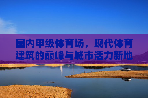 国内甲级体育场，现代体育建筑的巅峰与城市活力新地标，国内甲级体育场，现代体育建筑巅峰与城市活力新地标