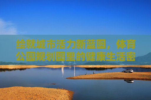绘就城市活力新蓝图，体育公园规划图里的健康生活密码，城市活力新蓝图，体育公园的健康生活密码