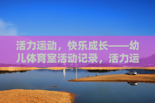 活力运动，快乐成长——幼儿体育室活动记录，活力运动，快乐成长——幼儿体育室活动记录
