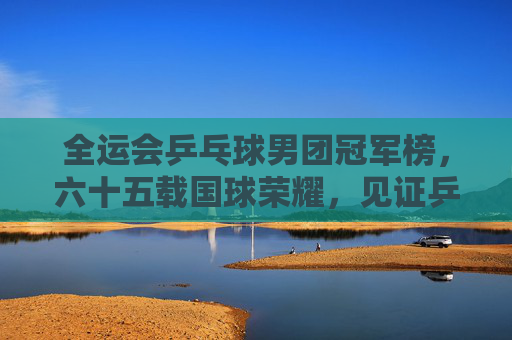 全运会乒乓球男团冠军榜，六十五载国球荣耀，见证乒乓王朝更迭，全运会男团冠军榜，六十五载国球荣耀与乒乓王朝更迭