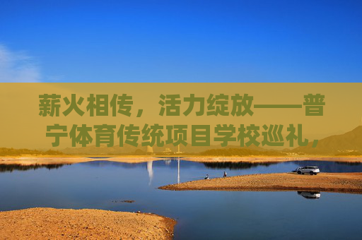 薪火相传，活力绽放——普宁体育传统项目学校巡礼，薪火相传绽活力——普宁体育传统学校巡礼