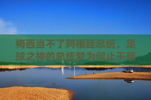 梅西当不了阿根廷总统，足球之神的总统梦为何止于想象？足球之神梅西总统梦为何止于想象？