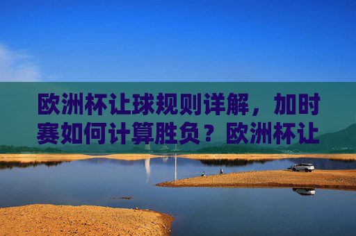 欧洲杯让球规则详解,加时赛如何计算胜负?欧洲杯让球规则与加时赛胜负计算详解 欧洲杯让球规则详解,加时赛如何计算胜负?欧洲杯让球规则与加时赛胜负计算详解