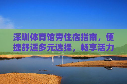 深圳体育馆旁住宿指南,便捷舒适多元选择,畅享活力福田,深圳体育馆旁住宿指南,便捷舒适多元,畅享活力福田 深圳体育馆旁住宿指南,便捷舒适多元选择,畅享活力福田,深圳体育馆旁住宿指南,便捷舒适多元,畅享活力福田