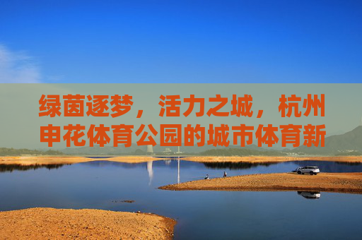 绿茵逐梦,活力之城,杭州申花体育公园的城市体育新名片,杭州申花体育公园,绿茵逐梦活力之城的城市体育新名片 绿茵逐梦,活力之城,杭州申花体育公园的城市体育新名片,杭州申花体育公园,绿茵逐梦活力之城的城市体育新名片
