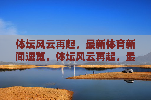 体坛风云再起,最新体育新闻速览,体坛风云再起,最新体育新闻速览 体坛风云再起,最新体育新闻速览,体坛风云再起,最新体育新闻速览