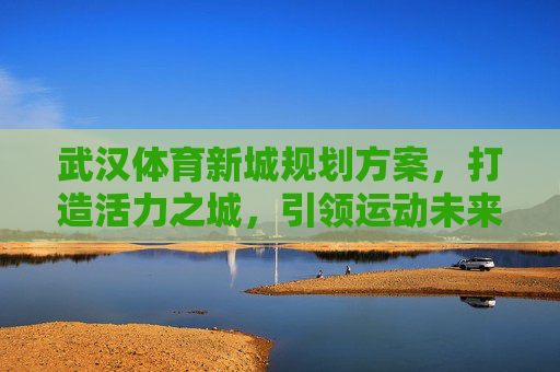 武汉体育新城规划方案，打造活力之城，引领运动未来，武汉体育新城，打造活力之城，引领运动未来