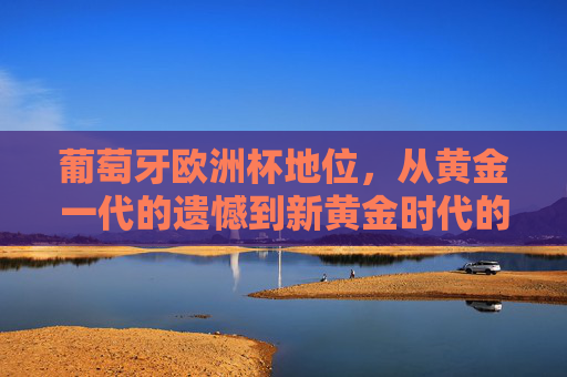 葡萄牙欧洲杯地位，从黄金一代的遗憾到新黄金时代的顶级拼图，葡萄牙欧洲杯，黄金一代遗憾到新黄金时代顶级拼图