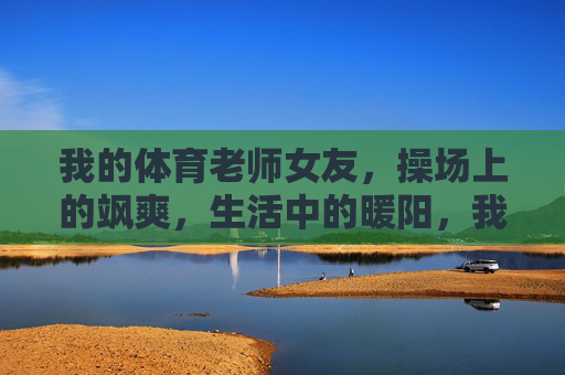 我的体育老师女友,操场上的飒爽,生活中的暖阳,我的体育老师女友,操场飒爽,生活暖阳 我的体育老师女友,操场上的飒爽,生活中的暖阳,我的体育老师女友,操场飒爽,生活暖阳