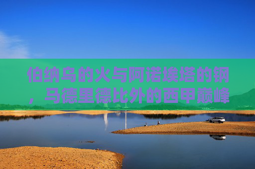 伯纳乌的火与阿诺埃塔的钢,马德里德比外的西甲巅峰对决,伯纳乌之火与阿诺埃塔之钢,西甲巅峰对决 伯纳乌的火与阿诺埃塔的钢,马德里德比外的西甲巅峰对决,伯纳乌之火与阿诺埃塔之钢,西甲巅峰对决
