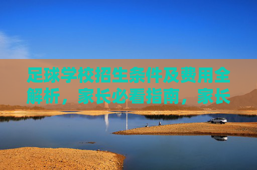 足球学校招生条件及费用全解析,家长必看指南,家长必看,足球学校招生条件及费用全解析 足球学校招生条件及费用全解析,家长必看指南,家长必看,足球学校招生条件及费用全解析