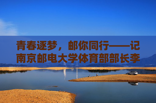 青春逐梦，邮你同行——记南京邮电大学体育部部长李明，青春逐梦，邮你同行——南京邮电大学体育部部长李明
