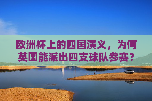 欧洲杯上的四国演义,为何英国能派出四支球队参赛?英国能派四支欧洲杯球队,四国分治的足球根源 欧洲杯上的四国演义,为何英国能派出四支球队参赛?英国能派四支欧洲杯球队,四国分治的足球根源