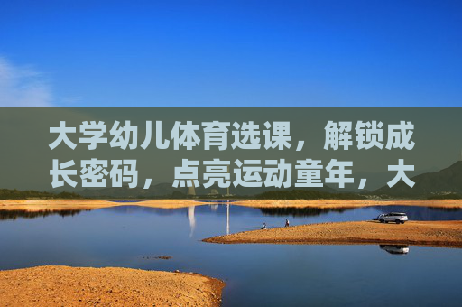 大学幼儿体育选课,解锁成长密码,点亮运动童年,大学幼儿体育选课,解锁成长密码,点亮运动童年 大学幼儿体育选课,解锁成长密码,点亮运动童年,大学幼儿体育选课,解锁成长密码,点亮运动童年