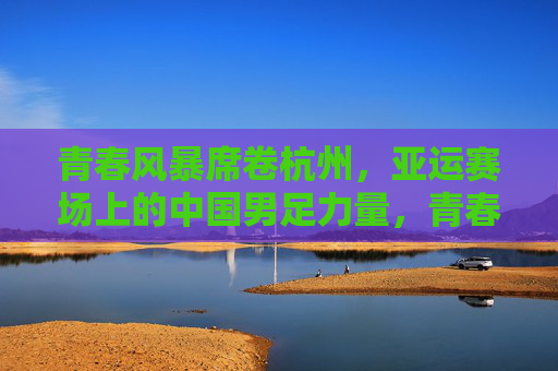 青春风暴席卷杭州,亚运赛场上的中国男足力量,青春风暴席卷杭州亚运赛场,中国男足力量闪耀 青春风暴席卷杭州,亚运赛场上的中国男足力量,青春风暴席卷杭州亚运赛场,中国男足力量闪耀
