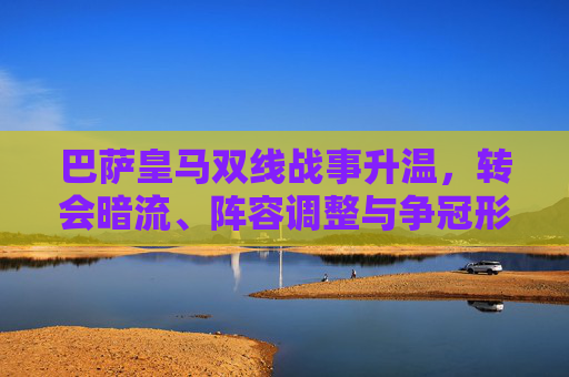 巴萨皇马双线战事升温，转会暗流、阵容调整与争冠形势最新动态，巴萨皇马双线战事升温，转会暗流、阵容调整与争冠动态