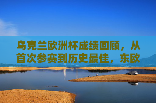乌克兰欧洲杯成绩回顾，从首次参赛到历史最佳，东欧铁骑的拼搏之路，东欧铁骑的欧洲杯征程，从首次参赛到历史最佳