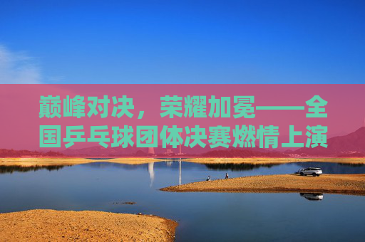巅峰对决,荣耀加冕——全国乒乓球团体决赛燃情上演 巅峰对决,荣耀加冕——全国乒乓球团体决赛燃情上演