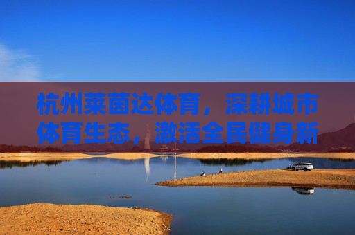 杭州莱茵达体育,深耕城市体育生态,激活全民健身新动能,杭州莱茵达体育,深耕城市体育生态 激活全民健身新动能 杭州莱茵达体育,深耕城市体育生态,激活全民健身新动能,杭州莱茵达体育,深耕城市体育生态 激活全民健身新动能