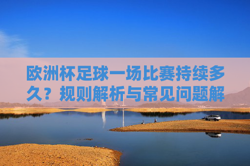 欧洲杯足球一场比赛持续多久?规则解析与常见问题解答,欧洲杯足球比赛持续时间、规则解析与常见问题解答 欧洲杯足球一场比赛持续多久?规则解析与常见问题解答,欧洲杯足球比赛持续时间、规则解析与常见问题解答