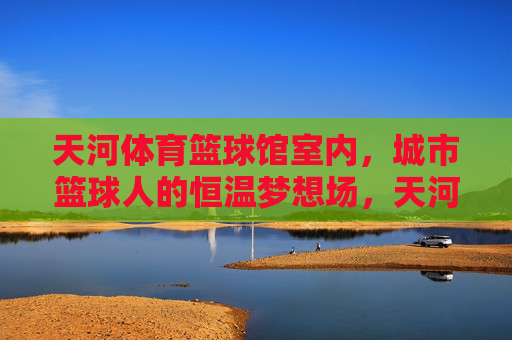 天河体育篮球馆室内，城市篮球人的恒温梦想场，天河体育篮球馆，城市篮球人的恒温梦想场