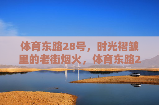 体育东路28号,时光褶皱里的老街烟火,体育东路28号,时光褶皱里的老街烟火 体育东路28号,时光褶皱里的老街烟火,体育东路28号,时光褶皱里的老街烟火