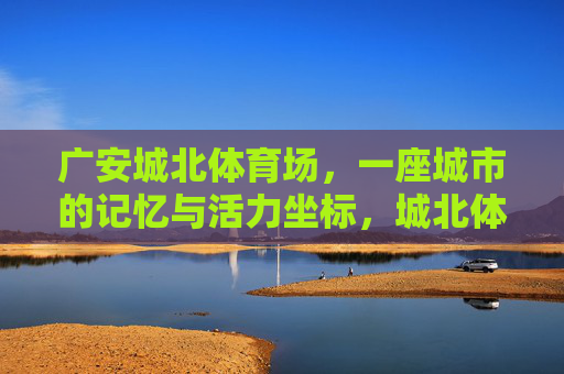 广安城北体育场，一座城市的记忆与活力坐标，城北体育场，广安的记忆与活力坐标