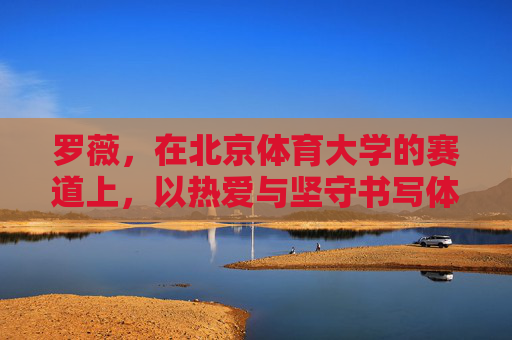 罗薇,在北京体育大学的赛道上,以热爱与坚守书写体育人生,罗薇,北体赛道上的热爱与坚守人生 罗薇,在北京体育大学的赛道上,以热爱与坚守书写体育人生,罗薇,北体赛道上的热爱与坚守人生