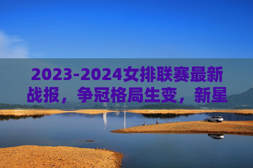 2023-2024女排联赛最新战报，争冠格局生变，新星闪耀引关注，2023-2024女排联赛战报，争冠格局生变，新星闪耀