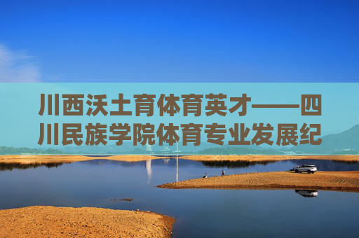 川西沃土育体育英才——四川民族学院体育专业发展纪实,川西沃土育体育英才,四川民族学院体育专业发展纪实 川西沃土育体育英才——四川民族学院体育专业发展纪实,川西沃土育体育英才,四川民族学院体育专业发展纪实