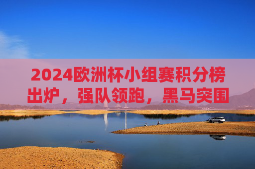 2024欧洲杯小组赛积分榜出炉，强队领跑，黑马突围，出线形势日趋明朗，2024欧洲杯小组赛积分榜出炉，强队领跑黑马突围，出线形势渐明朗