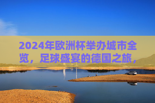 2024年欧洲杯举办城市全览，足球盛宴的德国之旅，2024年欧洲杯举办城市全览，足球盛宴的德国之旅