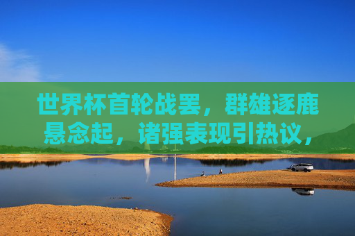 世界杯首轮战罢，群雄逐鹿悬念起，诸强表现引热议，世界杯首轮战罢，群雄逐鹿悬念升级，诸强表现成焦点
