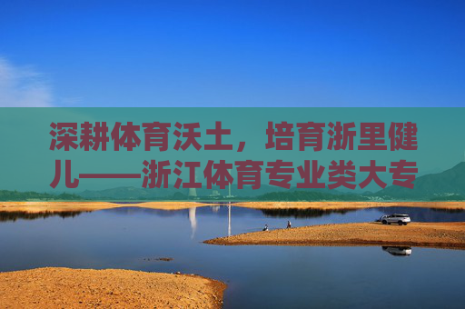 深耕体育沃土,培育浙里健儿——浙江体育专业类大专教育巡礼,浙江体育专业大专教育,深耕沃土培育浙里健儿 深耕体育沃土,培育浙里健儿——浙江体育专业类大专教育巡礼,浙江体育专业大专教育,深耕沃土培育浙里健儿