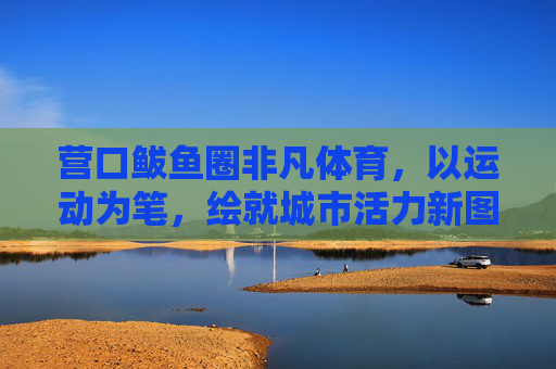 营口鲅鱼圈非凡体育,以运动为笔,绘就城市活力新图景,营口鲅鱼圈非凡体育,运动绘就城市活力新图景 营口鲅鱼圈非凡体育,以运动为笔,绘就城市活力新图景,营口鲅鱼圈非凡体育,运动绘就城市活力新图景