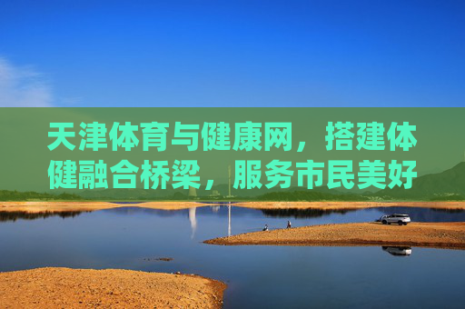 天津体育与健康网,搭建体健融合桥梁,服务市民美好生活,天津体育与健康网,搭建体健融合桥梁 服务市民美好生活 天津体育与健康网,搭建体健融合桥梁,服务市民美好生活,天津体育与健康网,搭建体健融合桥梁 服务市民美好生活