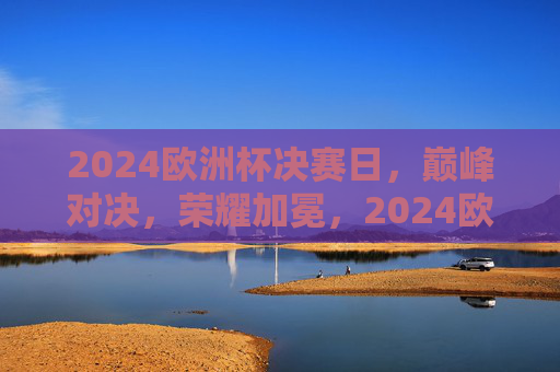 2024欧洲杯决赛日,巅峰对决,荣耀加冕,2024欧洲杯决赛巅峰对决荣耀加冕 2024欧洲杯决赛日,巅峰对决,荣耀加冕,2024欧洲杯决赛巅峰对决荣耀加冕