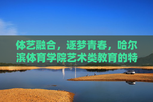 体艺融合，逐梦青春，哈尔滨体育学院艺术类教育的特色与探索，体艺融合·逐梦青春，哈尔滨体育学院艺术类教育特色探索