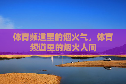 体育频道里的烟火气,体育频道里的烟火人间 体育频道里的烟火气,体育频道里的烟火人间